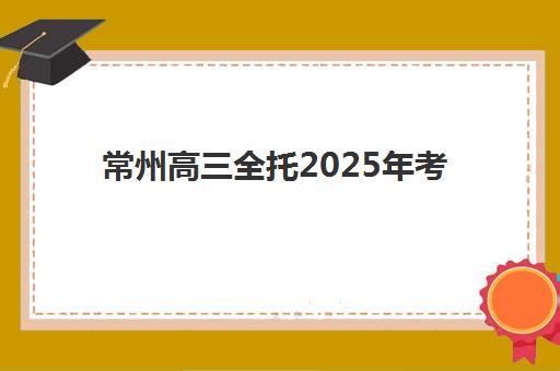 常州高三全托2025年考点分布如何查询？最新考点详细地址、交通路线与全托机构选择全攻略