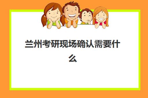 兰州考研现场确认需要什么？2025年材料清单、流程详解与避坑指南
