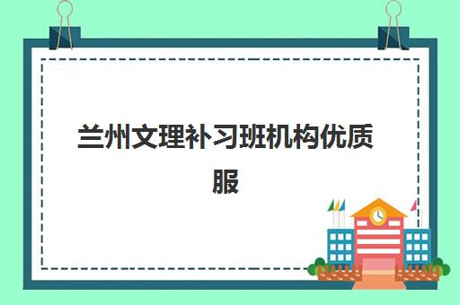 兰州文理补习班机构优质服务案例集如何参考？2025年精选机构服务特色、成功案例与择校指南