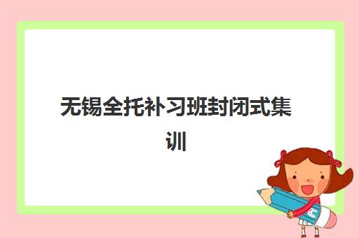 无锡全托补习班封闭式集训营怎么选？2025年最新排名、校区分布与择校全指南