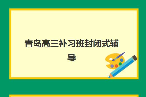青岛高三补习班封闭式辅导培训机构有哪些地方？2025年最新排名、择校指南与全攻略解析