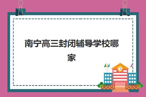 南宁高三封闭辅导学校哪家好一点？2025年最新排名前十机构深度解析与择校指南