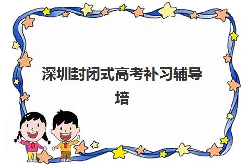 深圳封闭式高考补习辅导培训机构有哪些地方？2025年十大机构校区分布与择校全攻略