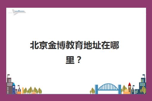 北京金博教育地址在哪里？2025年30家校区最全汇总与就近择校实用指南