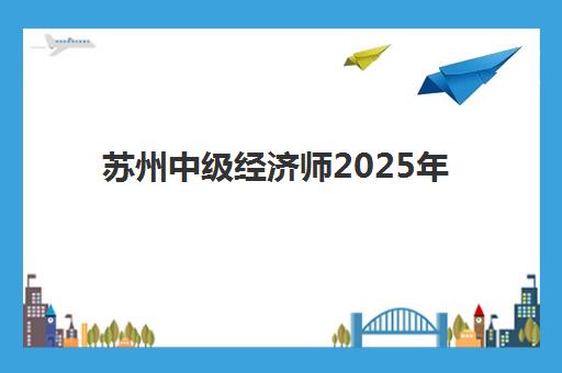 苏州中级经济师2025年考试时间如何安排？具体日期、批次详解与高效备考计划