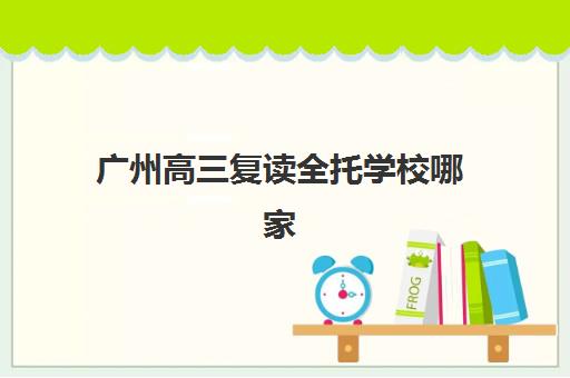 广州高三复读全托学校哪家好？2025年最新排名、费用对比与五步择校法