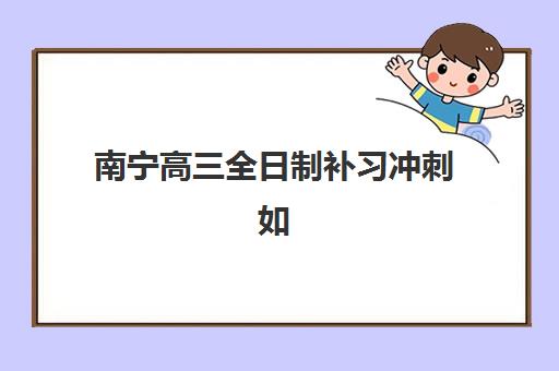 南宁高三全日制补习冲刺如何选？2025年用户口碑TOP3机构深度解析与择校指南