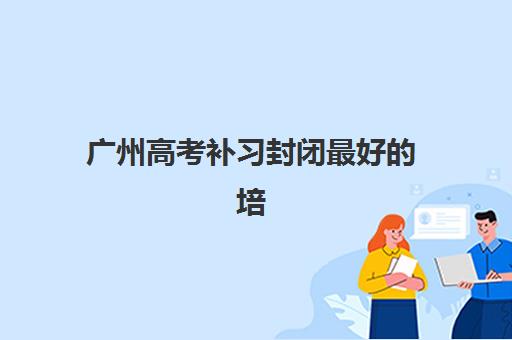 广州高考补习封闭最好的培训机构排名如何查询？2025年最新榜单、择校标准与提分攻略