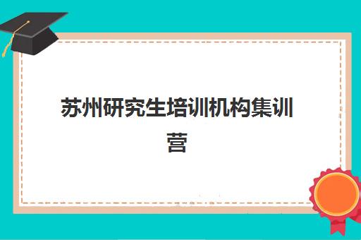 苏州研究生培训机构集训营暑期辅导机构排名榜最新情况如何？2025年十大机构实力对比与选择指南