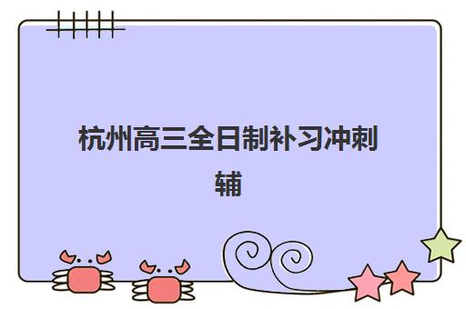 杭州高三全日制补习冲刺辅导机构如何选？2025年最新排名榜单与择校指南