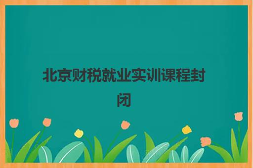 北京财税就业实训课程封闭式集训营有哪些学校可选？2025年十大权威机构实力对比与科学报读全指南