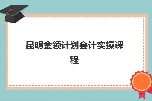 昆明金领计划会计实操课程什么时候报名考试？2025年最新报名时间与备考全攻略