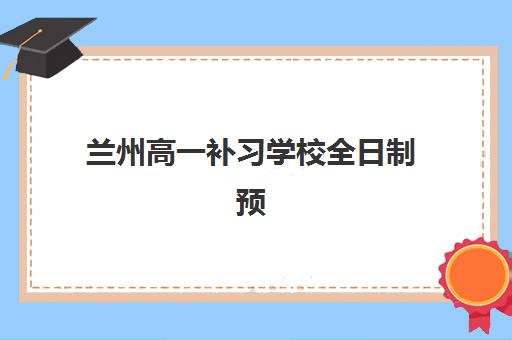 兰州高一补习学校全日制预报名指南：时间节点、抢考点分析与名校报名流程详解