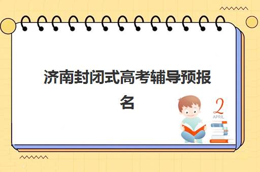 济南封闭式高考辅导预报名时间2026年如何规划？最新各机构时间表与报名全流程指南