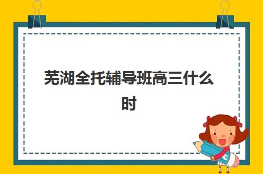 芜湖全托辅导班高三什么时候报名考试啊？2025年最新报名时间与备考全指南
