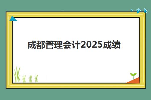 成都管理会计2025成绩出分时间如何查询？最新公布时间、查询入口与考后全指南