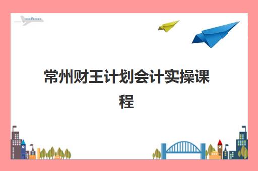 常州财王计划会计实操课程最容易的大学有哪些？2025年培训机构排名与零基础入学指南