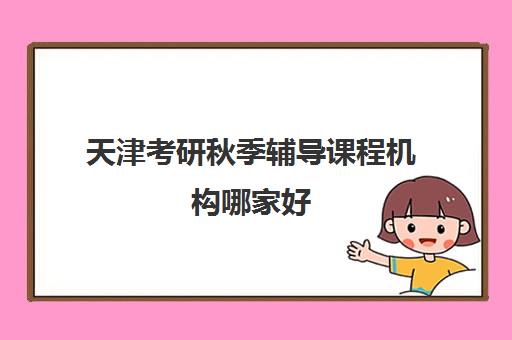 天津考研秋季辅导课程机构哪家好(实力排名)如何选择？2025年最新权威排名解析、择校技巧与备考全攻略