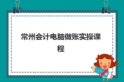 常州会计电脑做账实操课程辅导机构哪家强？2025年最新机构特色对比、择校指南与就业分析