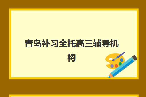 青岛补习全托高三辅导机构有哪些学校？2025年权威排名与择校指南