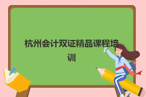 杭州会计双证精品课程培训机构哪家好一点？2025年最新权威排名详情、择校标准与报读全指南