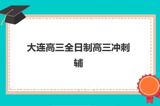 大连高三全日制高三冲刺辅导班哪个比较好一点？2025年最新权威TOP10榜单、科学择校策略与成功案例深度解析