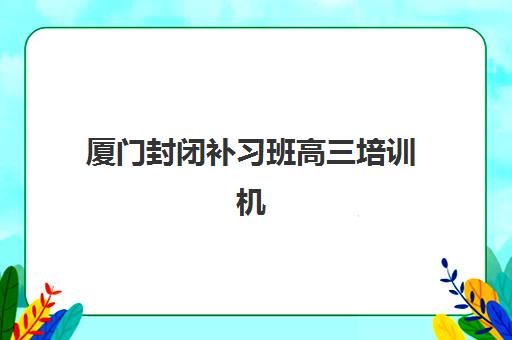 厦门封闭补习班高三培训机构哪家强一点？2025年最新封闭式机构实力对比与择校指南