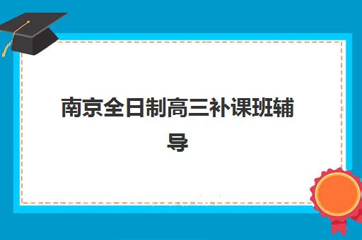 南京全日制高三补课班辅导机构哪个比较好？2025年十大优选机构特色对比与择校指南
