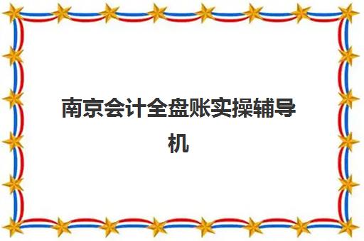 南京会计全盘账实操辅导机构排行榜有哪些？2025年最新实力榜单与科学择校全指南