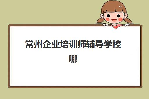 常州企业培训师辅导学校哪家好一点？2025年最新排名对比、择校指南与备考全攻略