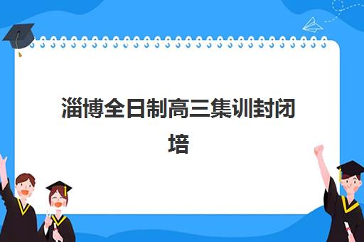淄博全日制高三集训封闭培训机构有哪些学校？2025年最新权威排名top5榜单与择校全攻略