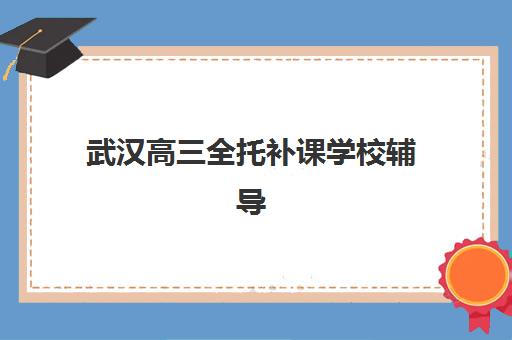 武汉高三全托补课学校辅导班哪个比较好一点？2025年择校指南与机构对比分析