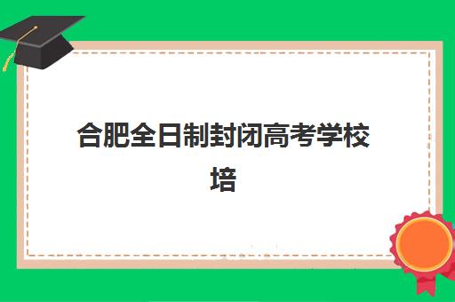 合肥全日制封闭高考学校培训机构有哪些地方好？2025年最新权威排名、择校标准与成功案例全解析
