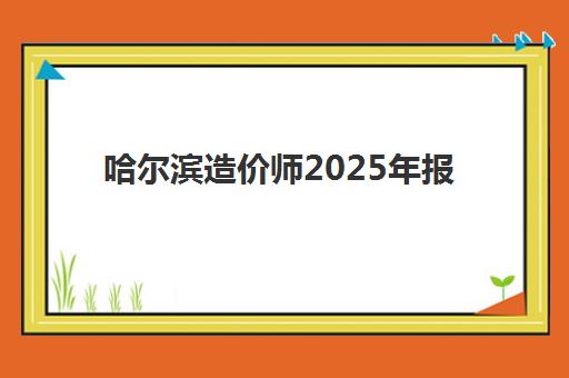 哈尔滨造价师2025年报名时间表如何查询？最新官方时间节点、报名步骤与备考全攻略