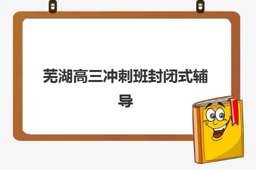 芜湖高三冲刺班封闭式辅导班哪个比较好一点？2025年最新机构选择指南与提分策略