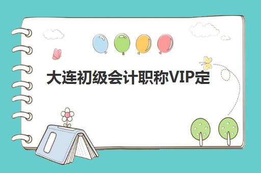 大连初级会计职称VIP定制课程最好辅导学校有哪些？2025年最新排名、课程特色与择校指南