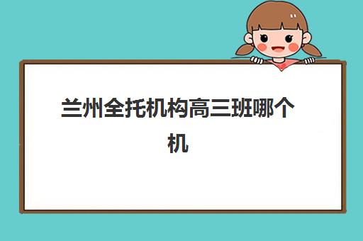 兰州全托机构高三班哪个机构好一点啊？2025年最新排名与择校全攻略