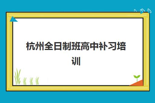 杭州全日制班高中补习培训班哪个最好一点？2025年权威TOP10榜单、择校指南与成功案例全解析