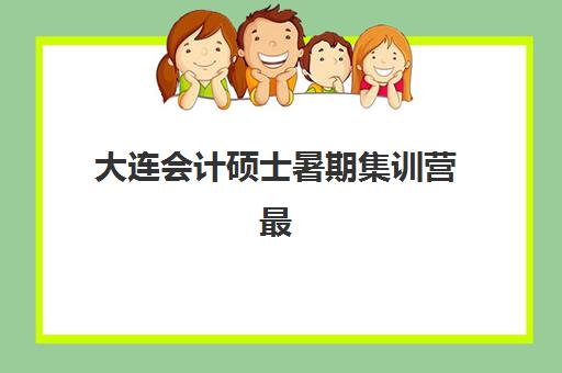 大连会计硕士暑期集训营最容易的大学排名如何选？2025年录取数据、课程性价比与择校指南