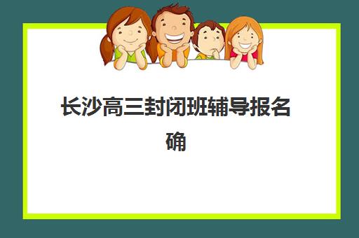 长沙高三封闭班辅导报名确认时间表如何查询？2025年最新各校日程、材料准备与避坑指南全解析