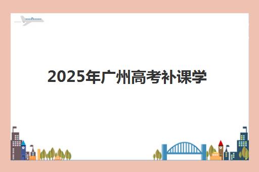 2025年广州高考补课学校招生时间是否公布？最新政策解读与报名择校全指南