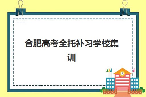 合肥高考全托补习学校集训营排名前十名学校如何选择？2025年最新权威榜单、各校特色解析与科学择校全指南