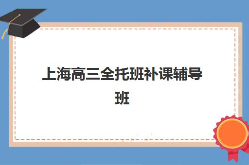 上海高三全托班补课辅导班有哪些地方招生？2025年知名机构校区分布与择校指南