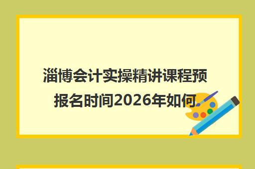 淄博会计实操精讲课程预报名时间2026年如何安排？最新权威时间表与 step-by-step 报名操作全指南