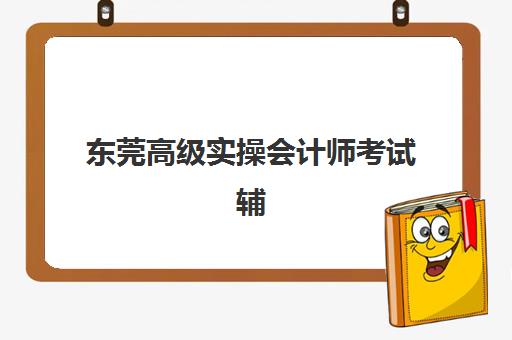 东莞高级实操会计师考试辅导课程怎么选？2025年最新机构排名、课程价格与备考指南