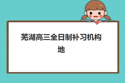 芜湖高三全日制补习机构地址在哪？热门校区分布与择校指南全解析