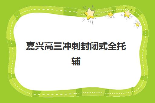 嘉兴高三冲刺封闭式全托辅导班有哪些机构可以报？2025年优质学校盘点与择校指南