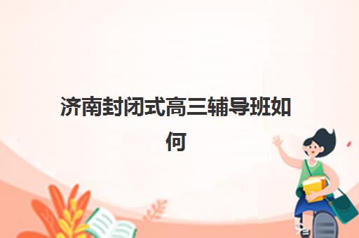 济南封闭式高三辅导班如何选择？2025年最新培训机构名单与择校全攻略