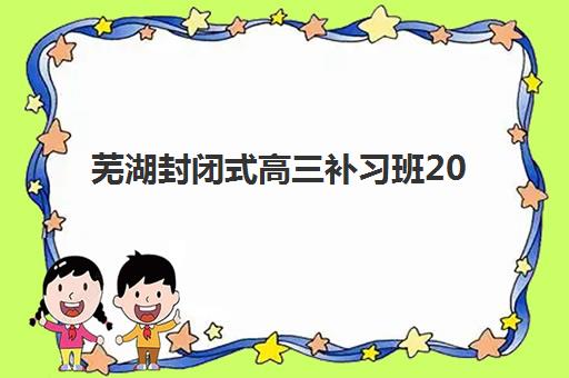 芜湖封闭式高三补习班2025辅导班哪个好？最新权威排名深度解析与科学择校全指南