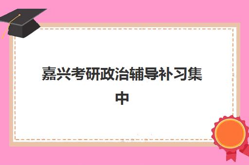 嘉兴考研政治辅导补习集中训练营有哪些机构如何选择?2025年最新排名详情与择校全指南 嘉兴考研政治辅导补习集中训练营有哪些机构如何选择?2025年最新排名详情与择校全指南